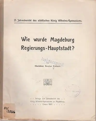 Magdeburg. - Simons, Gustav: Wie wurde Magdeburg Regierungs-Hauptstadt?  21. Jahresberich des städtischen König Wilhelms-Gymnasiums. Beilage zum Jahresbericht des König Wilhelms-Gymnasiums zu Magedeburg Ostern 1907. 