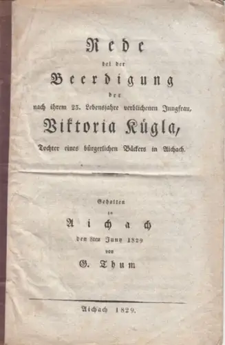 Thum, G. - für Viktoria Kuegla: Rede bei der Beerdigung der nach ihrem 23. Lebensjahre verblichenen Jungfrau, Viktoria Kuegla, Tochter eines bürgerlichen Bäckers in Aichach. Gehalten zu Aichach den 8ten Juny 1829 von G. Thum. 