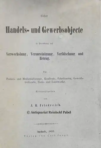 Friedreich, J. B. [Johann Baptist] (Hrsg.): Ueber Handels- und Gewerbsobjecte in Beziehung auf Verwechslung, Verunreinigung, Verfälschung und Betrug. Für Polizei- und Medizinalbeamte, Kaufleute, Fabrikanten, Gewerbtreibende, Haus- und Landwirthe. 