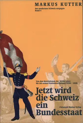 Jetzt wird die Schweiz ein Bundesstaat. Von den Revolutionen der 1830er Jahre zur ersten Bundesverfassung (1830 -1848), Kutter, Markus