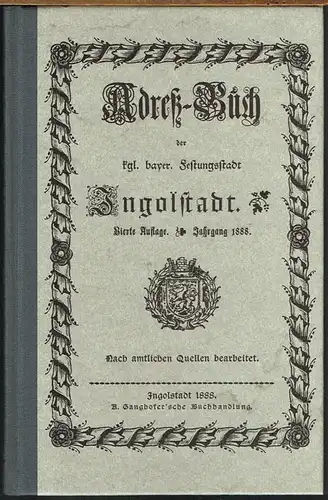 Adreß-Buch der kgl. bayer. Festungsstadt Ingolstadt. Vierte Auflage. Jahrgang 1888. Nach amtlichen Quellen bearbeitet.