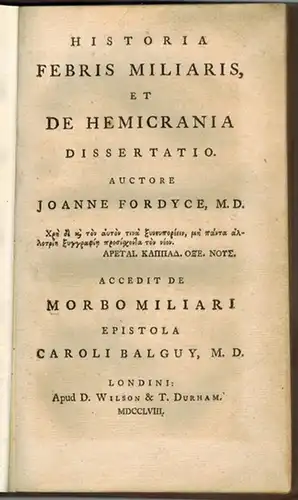 Fordyce, John: Historia Febris Miliaris, et De Hemicrania dessertatio auctore Joanne Fordyce. Accedit de Morbo Miliari epistola Caroli Balguy
 Londini [London], Apud D. Wilson & T. Durham, MDCCLVIII [1758]. 