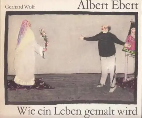 Buch: Albert Ebert. Wie ein Leben gemalt wird, Wolf, Gerhard. 1985, Union Verlag