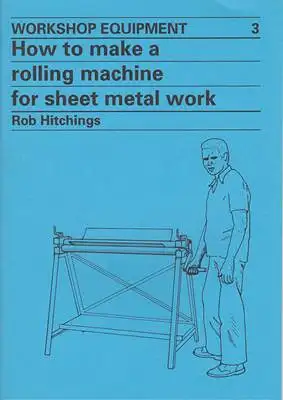 Hitchings, Rob: Workshop Equipment 3 - How To Make a Rolling Machine for Sheet Metal Work. 