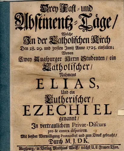 M.J. DK: Drey Fast- und Abstinentz-Tage, welche in der katholischen Kirch den 28. 29. Und 30sten Junij Anno 1725 einfallen, wovon zwey Augspurger Herrn Studenten, ein katholischer nahmens Elias und ein Lutherischer Ezechiel genannt, in vertraulichem Priva