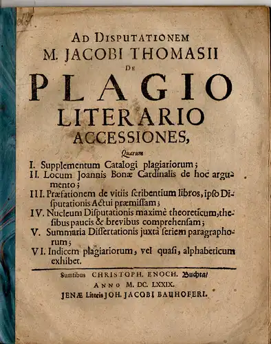 Thomasius, Jacob: Ad Disputationem M. Jacobi Thomasii De plagio literario accessiones, quam I. Supplementum Catalogi plagiariorum; II. Locum Joannis Bonae Cardinalis de hoc argumento; III. Praefationem de vitiis scribentium libros, ipso Disputationis Actu