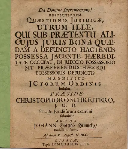 Hennicky, Johann Gottlob: aus Bautzen: Utrum ille, qui sub praetextu alicuius iurisbona quaedam a defuncto hactenus possessa iacente haereditate occupat, in iudicio possessorio sit praeferendus haeredi possessoris defuncti?. 