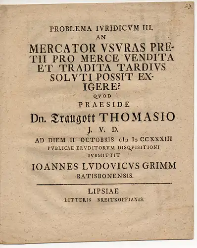 Grimm, Johann Ludwig: aus Regensburg: Problema Iuridicum III. An mercator usuras pretii pro merce vendita et tradita tardius soluti possit exigere? (Kann ein Kaufmann für.. 