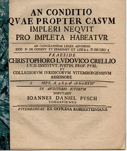 Pusch, Johann Daniel: aus Torgau: Juristische Disputation. An conditio quae propter casum impleri nequit pro impleta habeatur ad conciliandas leges adversas XXXI. D. De condit. et demonst. et LIIII. §. I. D. De leg. I. 