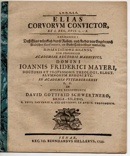 Schwertner, David Gottfried: aus Brieg: Theologische Dissertation. Elias Corvorum Convictor, Ex I. Reg. XVII. 1. - 6. Germanice: Daß Elias würcklich durch Raben/ und weder von Engeln noch Arabischen Kauffleuten &c. am Bache Crith versorget worden sey. 