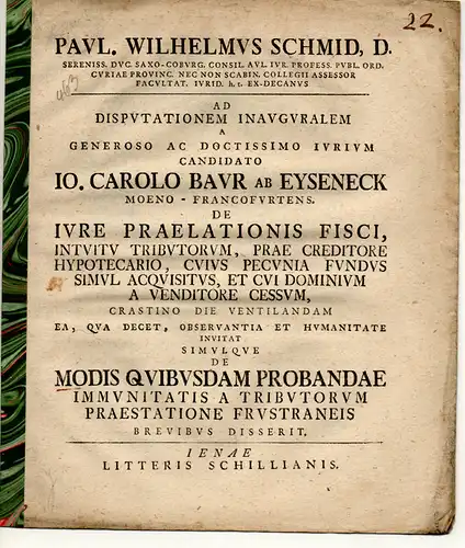 Schmid, Paul Wilhelm: De iure praelationis fisco, intuitu tributorum, prae creditore hypothecario, cuius pecunia fundus simul acquisitis, et cui dominum a venditore cessum. Promotionsankündigung von Johann Carl Baur von Eyseneck aus Frankfurt/Main. 