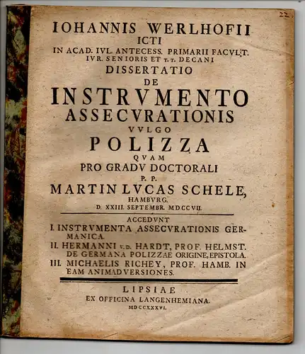 Schele, Martin Lucas: aus Hamburg: Juristische Dissertation. De instrumento assecurationis vulgo polizza. Accedunt I. Instrumenta assecurationis Germanica; II. Hermanni v. d. Hardt, Prof. Helmst. De Germana polzzae origine, epistola; III. Michaelis Richey