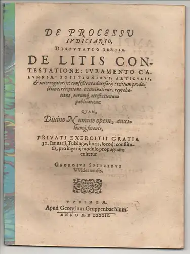 Spitzer, Georg: aus Widdern: De Processu Iudiciario, Disputatio Tertia: De Litis Contestatione, Iuramento Calumniae, Positionibus, Articulis, & interrogatorijs, confeßione aduersarij, testium productione, receptione, examinatione, reprobatione...