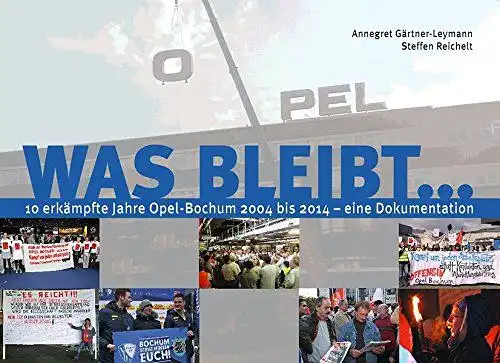 Gärtner-Leymann, Annegret und Steffen Reichelt: Was bleibt ... : 10 erkämpfte Jahre Opel-Bochum 2004 bis 2014 - eine Dokumentation. 